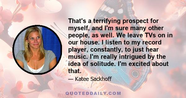 That's a terrifying prospect for myself, and I'm sure many other people, as well. We leave TVs on in our house. I listen to my record player, constantly, to just hear music. I'm really intrigued by the idea of solitude. 