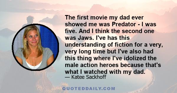 The first movie my dad ever showed me was Predator - I was five. And I think the second one was Jaws. I've has this understanding of fiction for a very, very long time but I've also had this thing where I've idolized