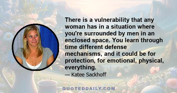 There is a vulnerability that any woman has in a situation where you're surrounded by men in an enclosed space. You learn through time different defense mechanisms, and it could be for protection, for emotional,