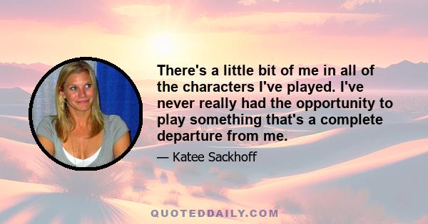 There's a little bit of me in all of the characters I've played. I've never really had the opportunity to play something that's a complete departure from me.