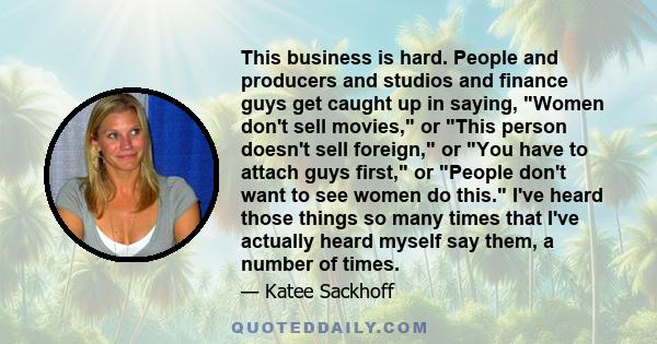 This business is hard. People and producers and studios and finance guys get caught up in saying, Women don't sell movies, or This person doesn't sell foreign, or You have to attach guys first, or People don't want to