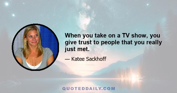 When you take on a TV show, you give trust to people that you really just met.