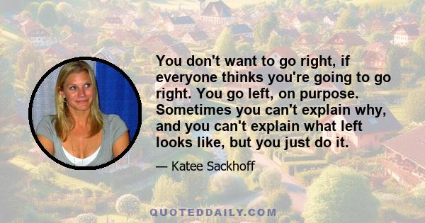 You don't want to go right, if everyone thinks you're going to go right. You go left, on purpose. Sometimes you can't explain why, and you can't explain what left looks like, but you just do it.