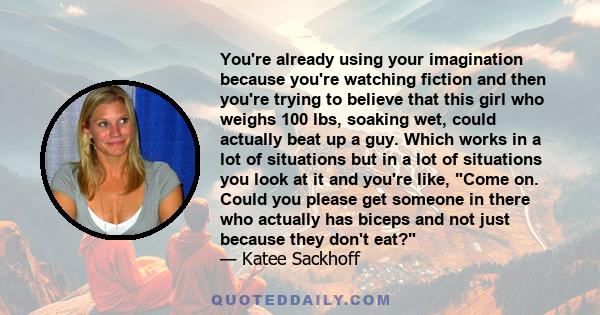 You're already using your imagination because you're watching fiction and then you're trying to believe that this girl who weighs 100 lbs, soaking wet, could actually beat up a guy. Which works in a lot of situations