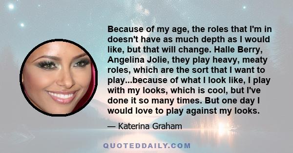 Because of my age, the roles that I'm in doesn't have as much depth as I would like, but that will change. Halle Berry, Angelina Jolie, they play heavy, meaty roles, which are the sort that I want to play...because of