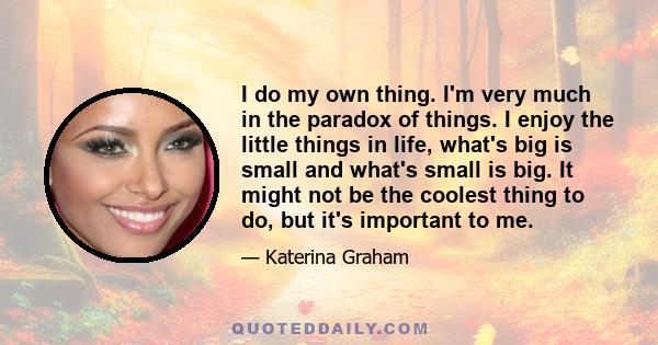 I do my own thing. I'm very much in the paradox of things. I enjoy the little things in life, what's big is small and what's small is big. It might not be the coolest thing to do, but it's important to me.