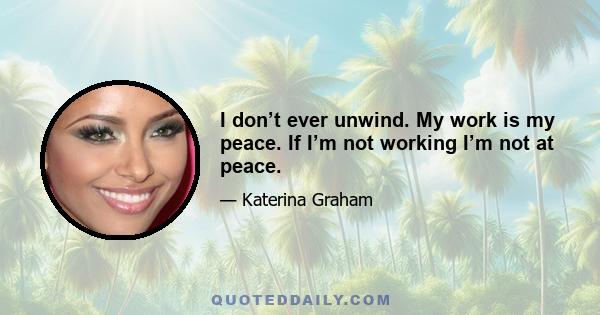 I don’t ever unwind. My work is my peace. If I’m not working I’m not at peace.