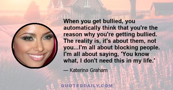 When you get bullied, you automatically think that you're the reason why you're getting bullied. The reality is, it's about them, not you...I'm all about blocking people. I'm all about saying, 'You know what, I don't