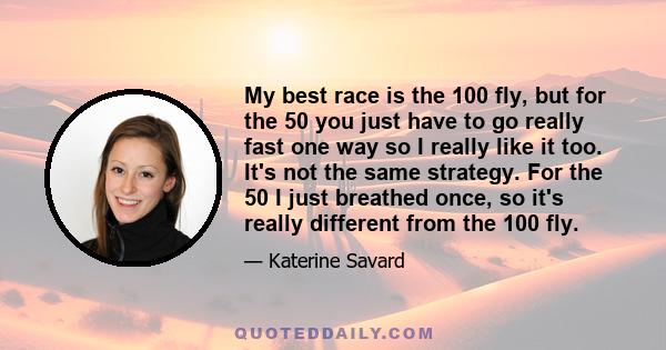 My best race is the 100 fly, but for the 50 you just have to go really fast one way so I really like it too. It's not the same strategy. For the 50 I just breathed once, so it's really different from the 100 fly.