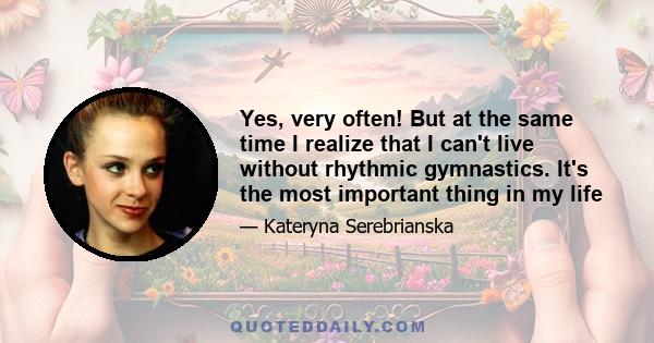 Yes, very often! But at the same time I realize that I can't live without rhythmic gymnastics. It's the most important thing in my life