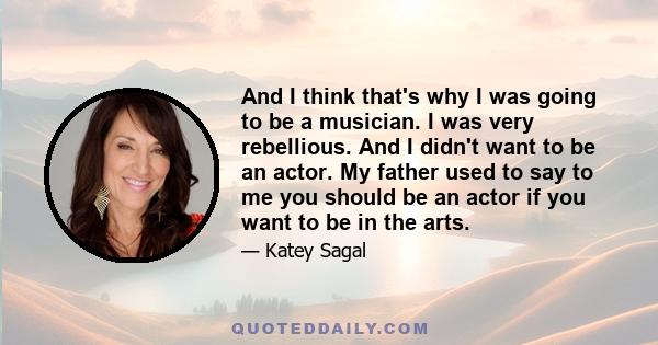 And I think that's why I was going to be a musician. I was very rebellious. And I didn't want to be an actor. My father used to say to me you should be an actor if you want to be in the arts.