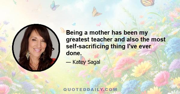 Being a mother has been my greatest teacher and also the most self-sacrificing thing I've ever done.