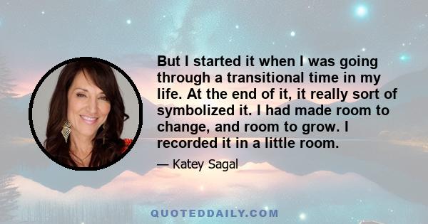 But I started it when I was going through a transitional time in my life. At the end of it, it really sort of symbolized it. I had made room to change, and room to grow. I recorded it in a little room.