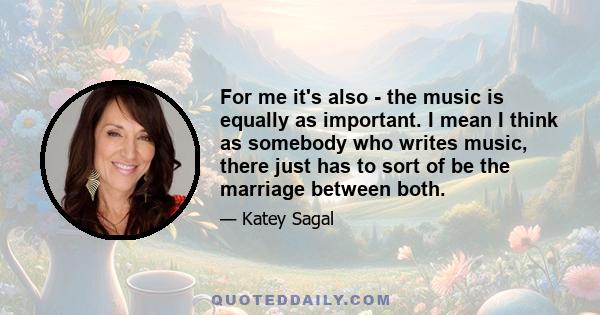 For me it's also - the music is equally as important. I mean I think as somebody who writes music, there just has to sort of be the marriage between both.