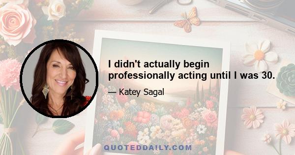 I didn't actually begin professionally acting until I was 30.