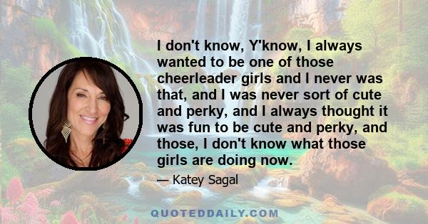 I don't know, Y'know, I always wanted to be one of those cheerleader girls and I never was that, and I was never sort of cute and perky, and I always thought it was fun to be cute and perky, and those, I don't know what 