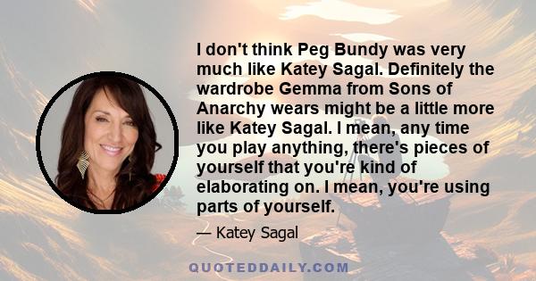 I don't think Peg Bundy was very much like Katey Sagal. Definitely the wardrobe Gemma from Sons of Anarchy wears might be a little more like Katey Sagal. I mean, any time you play anything, there's pieces of yourself