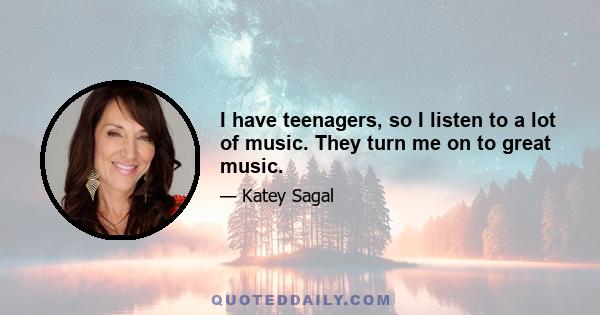 I have teenagers, so I listen to a lot of music. They turn me on to great music.