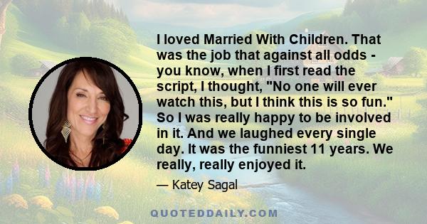 I loved Married With Children. That was the job that against all odds - you know, when I first read the script, I thought, No one will ever watch this, but I think this is so fun. So I was really happy to be involved in 