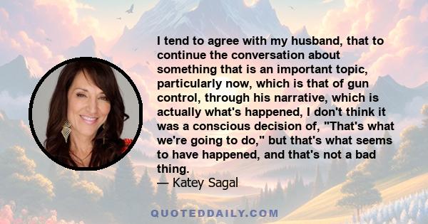 I tend to agree with my husband, that to continue the conversation about something that is an important topic, particularly now, which is that of gun control, through his narrative, which is actually what's happened, I