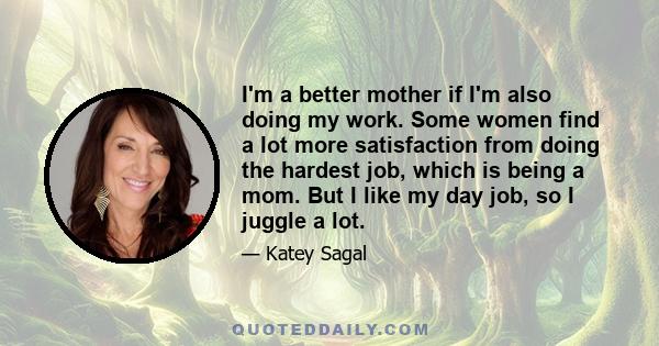 I'm a better mother if I'm also doing my work. Some women find a lot more satisfaction from doing the hardest job, which is being a mom. But I like my day job, so I juggle a lot.