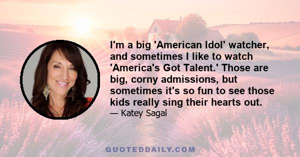 I'm a big 'American Idol' watcher, and sometimes I like to watch 'America's Got Talent.' Those are big, corny admissions, but sometimes it's so fun to see those kids really sing their hearts out.