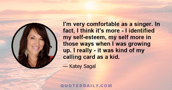 I'm very comfortable as a singer. In fact, I think it's more - I identified my self-esteem, my self more in those ways when I was growing up. I really - it was kind of my calling card as a kid.