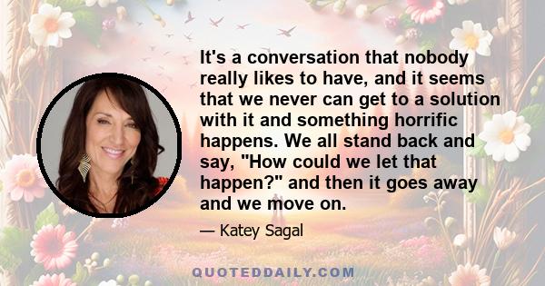 It's a conversation that nobody really likes to have, and it seems that we never can get to a solution with it and something horrific happens. We all stand back and say, How could we let that happen? and then it goes