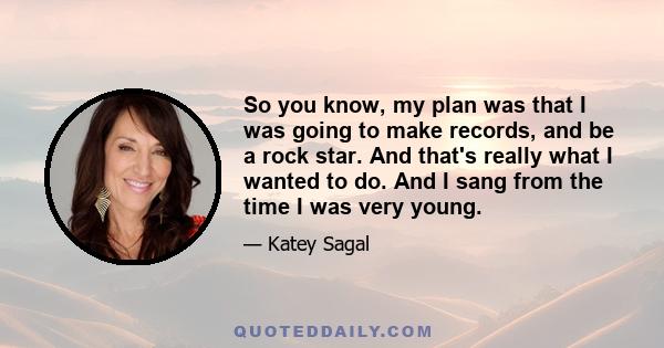 So you know, my plan was that I was going to make records, and be a rock star. And that's really what I wanted to do. And I sang from the time I was very young.