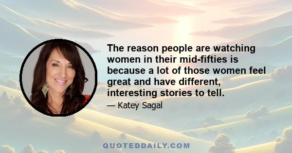 The reason people are watching women in their mid-fifties is because a lot of those women feel great and have different, interesting stories to tell.