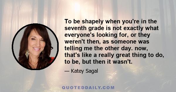 To be shapely when you're in the seventh grade is not exactly what everyone's looking for, or they weren't then, as someone was telling me the other day. now, that's like a really great thing to do, to be, but then it