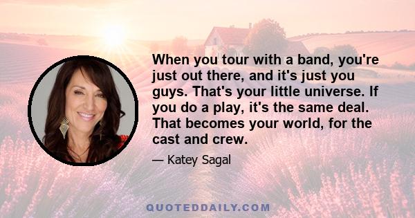 When you tour with a band, you're just out there, and it's just you guys. That's your little universe. If you do a play, it's the same deal. That becomes your world, for the cast and crew.