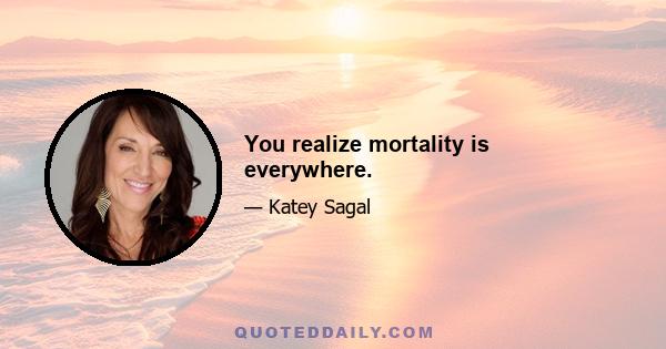 You realize mortality is everywhere.