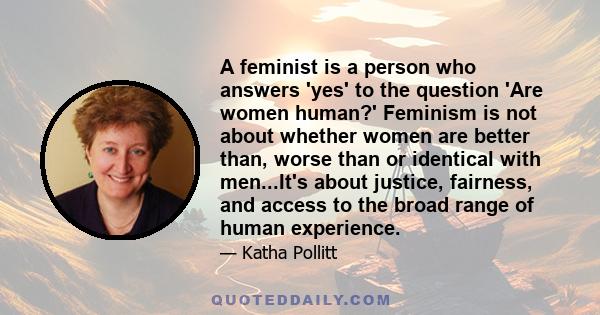 A feminist is a person who answers 'yes' to the question 'Are women human?' Feminism is not about whether women are better than, worse than or identical with men...It's about justice, fairness, and access to the broad