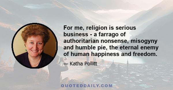 For me, religion is serious business - a farrago of authoritarian nonsense, misogyny and humble pie, the eternal enemy of human happiness and freedom.