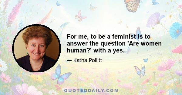 For me, to be a feminist is to answer the question 'Are women human?' with a yes.