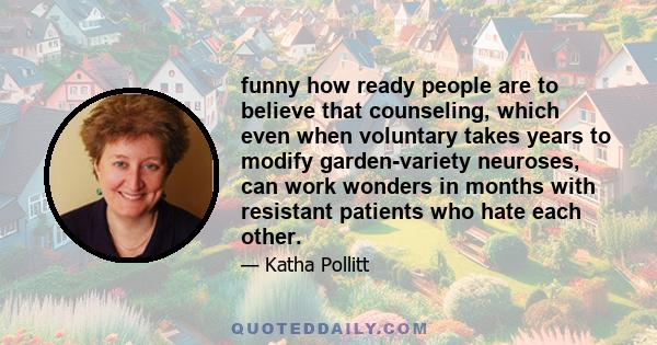 funny how ready people are to believe that counseling, which even when voluntary takes years to modify garden-variety neuroses, can work wonders in months with resistant patients who hate each other.