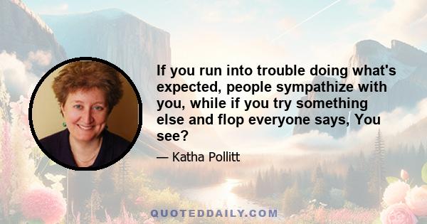 If you run into trouble doing what's expected, people sympathize with you, while if you try something else and flop everyone says, You see?