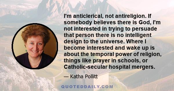 I'm anticlerical, not antireligion. If somebody believes there is God, I'm not interested in trying to persuade that person there is no intelligent design to the universe. Where I become interested and wake up is about