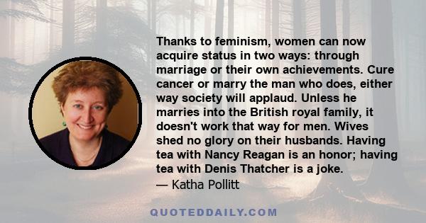 Thanks to feminism, women can now acquire status in two ways: through marriage or their own achievements. Cure cancer or marry the man who does, either way society will applaud. Unless he marries into the British royal