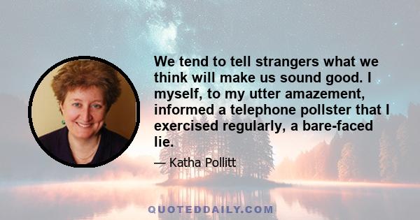 We tend to tell strangers what we think will make us sound good. I myself, to my utter amazement, informed a telephone pollster that I exercised regularly, a bare-faced lie.