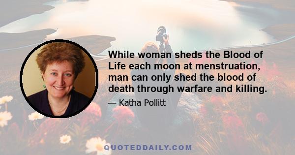 While woman sheds the Blood of Life each moon at menstruation, man can only shed the blood of death through warfare and killing.