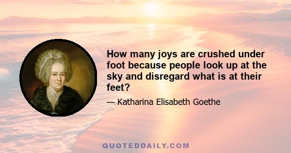 How many joys are crushed under foot because people look up at the sky and disregard what is at their feet?