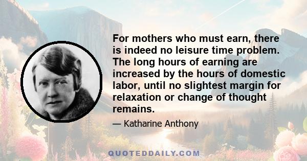 For mothers who must earn, there is indeed no leisure time problem. The long hours of earning are increased by the hours of domestic labor, until no slightest margin for relaxation or change of thought remains.