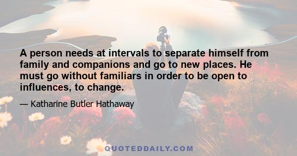 A person needs at intervals to separate himself from family and companions and go to new places. He must go without familiars in order to be open to influences, to change.