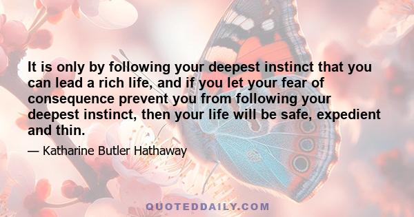 It is only by following your deepest instinct that you can lead a rich life, and if you let your fear of consequence prevent you from following your deepest instinct, then your life will be safe, expedient and thin.