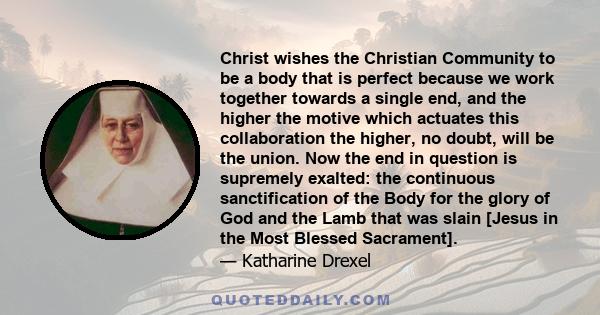 Christ wishes the Christian Community to be a body that is perfect because we work together towards a single end, and the higher the motive which actuates this collaboration the higher, no doubt, will be the union. Now