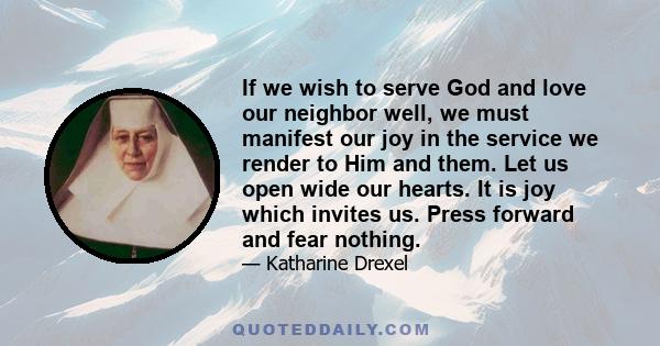 If we wish to serve God and love our neighbor well, we must manifest our joy in the service we render to Him and them. Let us open wide our hearts. It is joy which invites us. Press forward and fear nothing.