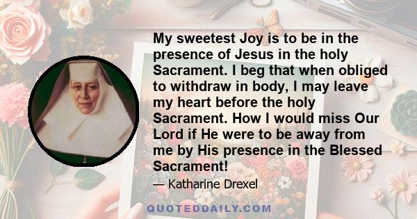 My sweetest Joy is to be in the presence of Jesus in the holy Sacrament. I beg that when obliged to withdraw in body, I may leave my heart before the holy Sacrament. How I would miss Our Lord if He were to be away from