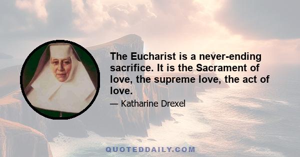 The Eucharist is a never-ending sacrifice. It is the Sacrament of love, the supreme love, the act of love.